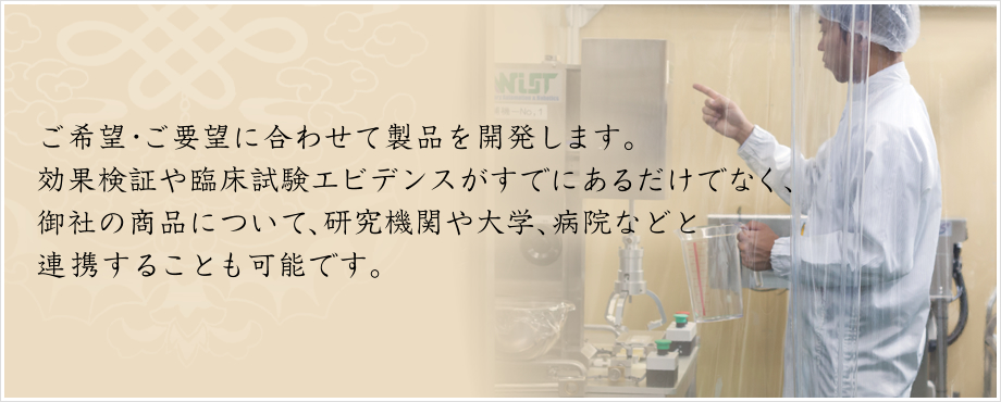 ご希望・ご要望に合わせて製品を開発します。 効果検証や臨床試験エビデンスがすでにあるだけでなく、御社の商品について、研究機関や大学、病院などと 連携することも可能です。