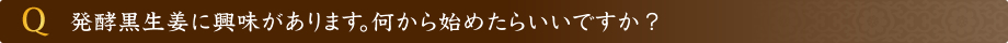 発酵黒生姜に興味があります。何から始めたらいいですか？