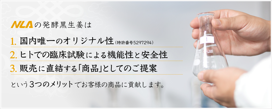 NLAの発酵黒生姜は 1.機能性評価試験で実証済みの高い機能性 2.臨床試験により安全性が確認済 3.製品化・導入しやすい納品形態 というメリットがあります。