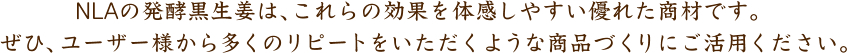 NLAの発酵黒生姜は、これらの効果を体感しやすい優れた商材です。 ぜひ、ユーザー様から多くのリピートをいただくような商品づくりにご活用ください。