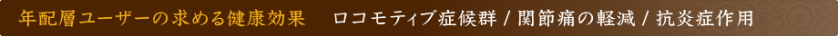 年配層ユーザーの求める健康効果 ロコモティブ症候群 / 関節痛の軽減 / 抗炎症作用