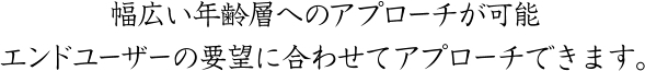 幅広い年齢層へのアプローチが可能 エンドユーザーの要望に合わせてアプローチできます。